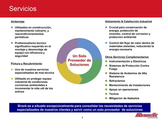 Servicios
Andamiaje                                                   Aislamiento & Calefacción Industrial

 Utilizados en construccciòn,                               Crucial para conservación de
  mantenimiento rutinario, y                                  energia, protección de
  reacondicionamientos                                        incendio, control de corrosion y
  periòdicos                                                  proteccion ambiental

 Profesionalismo tecnico                                    Control del flujo de calor dentro de
  significativo requerido en el                               materiales aislantes, reduciendo la
  montaje y desmontaje de                                     energia necesaria
  equipo con eficiencia y
  seguridad                           Un Solo               Otros Servicios Complementarios
                                    Proveedor de             Instrumentación y Electricos
Pintura y Recubrimiento              Soluciones              Sistemas de Protección Contra
 Uno de nuestros servicios                                   Fuego
  especializados de mas tecnica                              Sistema de Andamios de Alta
                                                              Resistencia
 Utilizado en proteger equipo
  industrial de condiciones                                  Refractarios
  corrosivas ambientales e                                   Mantenimiento de Instalaciones
  incrementar la vida util de los                            Apoyo en operaciones
  activos
                                                             Techos
                                                             Mitigacion de Asbestos

    Brock se a situado excepcionalmente para consolidar las necesidades de servicios
    especializados de nuestros clientes y servir como un solo proveedor de soluciones

                                             4
 