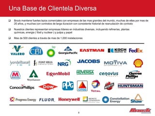 Una Base de Clientela Diversa
   Brock mantiene fuertes lazos comerciales con empresas de las mas grandes del mundo, muchas de ellas por mas de
    20 años, y muchas con contratos de larga duracion con consistente historial de reanudación de contrato

   Nuestros clientes representan empresas líderes en industrias diversas, incluyendo refinerías, plantas
    químicas, energia ( fósil y nuclear ) y pulpa y papel

   Mas de 500 clientes a través de mas de 1,000 instalaciones




                                                            8
 