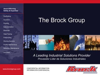 Award-Winning
Safety & Expertise


Scaffolding

Insulation

Painting
                                     The Brock Group
Instrumentation

Electrical

Heat Tracing

Fireproofing

Shoring Systems

Facility Maintenance

Refractory Maintenance

and more . . .

                               A Leading Industrial Solutions Provider
                                    Proveedor Líder de Soluciones Industriales


www.brockgroup.com       CONFIDENTIAL INFORMATION
                         INFORMACIÓN CONFIDENCIAL
 