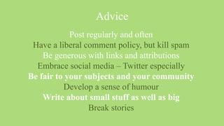 Advice
            Post regularly and often
 Have a liberal comment policy, but kill spam
    Be generous with links and attributions
  Embrace social media – Twitter especially
Be fair to your subjects and your community
          Develop a sense of humour
    Write about small stuff as well as big
                  Break stories
 