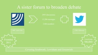 A sister forum to broaden debate
                                        2991 discussions

                                        13,286 messages

                                         2180 members


      600+ visits a day                                                1700+ followers




Founded                                                                                  Local pop.
 2011                                                                                700,000+


                          Covering Southwark, Lewisham and Greenwich
 