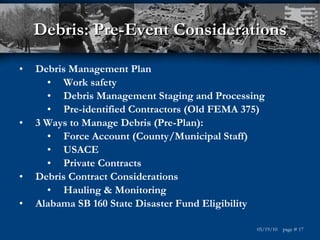 Debris: Pre-Event Considerations Debris Management Plan Work safety Debris Management Staging and Processing Pre-identified Contractors (Old FEMA 375) 3 Ways to Manage Debris (Pre-Plan): Force Account (County/Municipal Staff) USACE Private Contracts Debris Contract Considerations Hauling & Monitoring  Alabama SB 160 State Disaster Fund Eligibility 