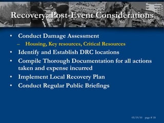 Recovery: Post-Event Considerations Conduct Damage Assessment Housing, Key resources, Critical Resources Identify and Establish DRC locations Compile Thorough Documentation for all actions taken and expense incurred Implement Local Recovery Plan Conduct Regular Public Briefings  