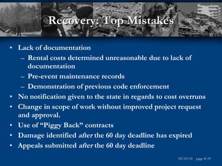 Recovery: Top Mistakes Lack of documentation  Rental costs determined unreasonable due to lack of documentation Pre-event maintenance records Demonstration of previous code enforcement No notification given to the state in regards to cost overruns Change in scope of work without improved project request and approval. Use of “Piggy Back” contracts Damage identified  after  the 60 day deadline has expired Appeals submitted  after  the 60 day deadline 