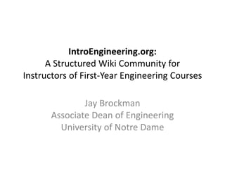 IntroEngineering.org: 
      A Structured Wiki Community for 
Instructors of First‐Year Engineering Courses

               Jay Brockman
       Associate Dean of Engineering
         University of Notre Dame
 