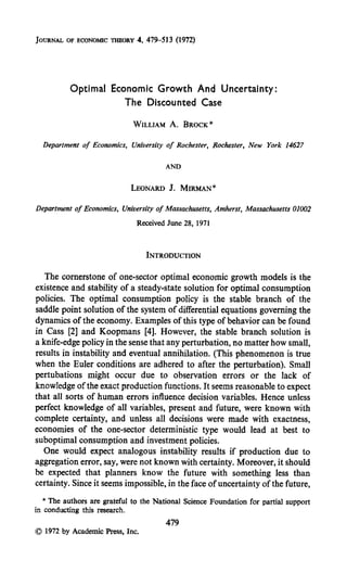 JOURNAL OF ECONOMICTHEORY4, 479-533(1972)
Optimal Economic Growth And Uncertainty:
The Discounted Case
WILLIAM A. BROCK*
Department of Economics, University of Rochester, Rochester, New York 14627
AND
LEONARDJ. MIRMAN*
Department of Economics, University of Massachusetts, Amherst, Massachusetts 01002
ReceivedJune28,1971
The cornerstone of one-sector optimal economic growth models is the
existence and stability of a steady-state solution for optimal consumption
policies. The optimal consumption policy is the stable branch of the
saddle point solution of the system of differential equations governing the
dynamics of the economy. Examples of this type of behavior can be found
in Cass [2] and Koopmans [4]. However, the stable branch solution is
a knife-edge policy in the sensethat any perturbation, no matter how small,
results in instability and eventual annihilation. (This phenomenon is true
when the Euler conditions are adhered to after the perturbation). Small
pertubations might occur due to observation errors or the lack of
knowledge of the exact production functions. It seems reasonable to expect
that all sorts of human errors influence decision variables. Hence unless
perfect knowledge of all variables, present and future, were known with
complete certainty, and unless all decisions were made with exactness,
economies of the one-sector deterministic type would lead at best to
suboptimal consumption and investment policies.
One would expect analogous instability results if production due to
aggregation error, say, were not known with certainty. Moreover, it should
be expected that planners know the future with something less than
certainty. Since it seems impossible, in the face of uncertainty of the future,
* Theauthorsaregratefulto theNationalScience.Foundationfor partialsupport
in conductingthisresearch.
479
0 1972by AcademicPress,Inc.
 