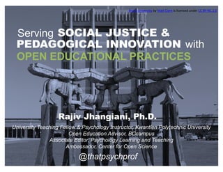 OPEN EDUCATIONAL PRACTICES
@thatpsychprof
Serving SOCIAL JUSTICE &
PEDAGOGICAL INNOVATION with
University Teaching Fellow & Psychology Instructor, Kwantlen Polytechnic University
Open Education Advisor, BCcampus
Associate Editor, Psychology Learning and Teaching
Ambassador, Center for Open Science
Rajiv Jhangiani, Ph.D.
Brock	University by Matt	Clare is	licensed	under CC	BY-NC	2.0
 