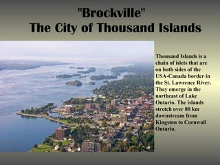 &quot;Brockville&quot;  The City of Thousand Islands Thousand Islands is a chain of islets that are on both sides of the USA-Canada border in the St. Lawrence River. They emerge in the northeast of Lake Ontario. The islands stretch over 80 km downstream from Kingston to Cornwall Ontario. 