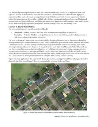 Appendix 3. North End Spine Network Concept Memo | 12
The absence of permitted parking on the north side creates an opportunity for the City to implement an on-road
separated bikeway in the near term. The north side would have a buffered bike lane with some form of physical
separation and the south side would have a parking protected bike lane (also with physical separation within the
buffer). Implementation on this corridor would allow for the City to evaluate installation of this type of facility and
monitor impacts of material selection, installation and maintenance. Residents would experience using such a cycling
facility from a variety of perspectives (riding a bike, walking, driving a car or bus, and parking a car).
Segment 2 – Laurier: Peden to Dana
The proposal for Segment 2 is as follows (refer to Map 2):
• North Side – Parking Protected Bike Lane (note: maintains existing parking on north side)
• South Side – Protected Bike Lane (note: parking removal chosen for south side due to visibility concerns at
side streets and existing stopping restrictions)
The focus for Segment 2 is improving connectivity to Peden, Borden and Dana via Laurier. Extension to Dana from
Peden provides further school connections to Vanier Public School and St. John Bosco Catholic School via Borden and
a pathway to the east. On-street parking would no longer be permitted on the south side. Currently, there are no-
stopping restrictions 28 m east of Borden to 33 m easterly from 7 am to 5 pm from Monday to Friday. The south side
was chosen for parking removal due to considerations for visibility at side streets and existing parking restrictions.
Intersection improvements are also suggested for the corridor. Curb radii adjustments at Peden and Borden would
reduce pedestrian crossing distances and slow vehicles down as they complete right turns. At the intersection of Dana
and Laurier, an all-way stop is proposed to improve safety for at the existing courtesy crossing.
Figure 7 above is applicable to this section with the exception of the parking protected bikeway being positioned on
the north side of the street. Figure 9 shows a conceptual plan view near Borden and Dana.
Figure 9: Conceptual Plan View of On-Street Parking Protected and Protected BIkeway
 