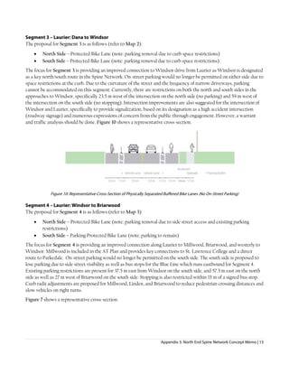 Appendix 3. North End Spine Network Concept Memo | 13
Segment 3 – Laurier: Dana to Windsor
The proposal for Segment 3 is as follows (refer to Map 2):
• North Side – Protected Bike Lane (note: parking removal due to curb space restrictions)
• South Side – Protected Bike Lane (note: parking removal due to curb space restrictions)
The focus for Segment 3 is providing an improved connection to Windsor drive from Laurier as Windsor is designated
as a key north/south route in the Spine Network. On-street parking would no longer be permitted on either side due to
space restrictions at the curb. Due to the curvature of the street and the frequency of narrow driveways, parking
cannot be accommodated on this segment. Currently, there are restrictions on both the north and south sides in the
approaches to Windsor, specifically 23.5 m west of the intersection on the north side (no parking) and 59 m west of
the intersection on the south side (no stopping). Intersection improvements are also suggested for the intersection of
Windsor and Laurier, specifically to provide signalization, based on its designation as a high accident intersection
(roadway signage) and numerous expressions of concern from the public through engagement. However, a warrant
and traffic analysis should be done. Figure 10 shows a representative cross-section.
Figure 10: Representative Cross-Section of Physically Separated Buffered Bike Lanes (No On-Street Parking)
Segment 4 – Laurier: Windsor to Briarwood
The proposal for Segment 4 is as follows (refer to Map 3):
• North Side – Protected Bike Lane (note: parking removal due to side street access and existing parking
restrictions)
• South Side – Parking Protected Bike Lane (note: parking to remain)
The focus for Segment 4 is providing an improved connection along Laurier to Millwood, Briarwood, and westerly to
Windsor. Millwood is included in the AT Plan and provides key connections to St. Lawrence College and a direct
route to Parkedale. On-street parking would no longer be permitted on the south side. The south side is proposed to
lose parking due to side street visibility as well as bus stops for the Blue Line which runs eastbound for Segment 4.
Existing parking restrictions are present for 37.5 m east from Windsor on the south side, and 57.5 m east on the north
side as well as 27 m west of Briarwood on the south side. Stopping is also restricted within 15 m of a signed bus stop.
Curb radii adjustments are proposed for Millwood, Linden, and Briarwood to reduce pedestrian crossing distances and
slow vehicles on right turns.
Figure 7 shows a representative cross-section.
 