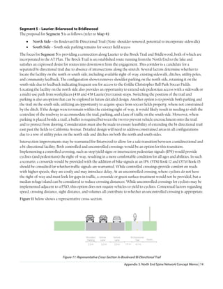 Appendix 3. North End Spine Network Concept Memo | 14
Segment 5 – Laurier: Briarwood to Bridlewood
The proposal for Segment 5 is as follows (refer to Map 4):
• North Side – In-Boulevard Bi-Directional Trail (Note: shoulder removed, potential to incorporate sidewalk)
• South Side – South side parking remains for soccer field access
The focus for Segment 5 is providing a connection along Laurier to the Brock Trail and Bridlewood, both of which are
incorporated in the AT Plan. The Brock Trail is an established route running from the North End to the lake and
satisfies an expressed desire for routes into downtown from the engagement. This corridor is a candidate for a
separated bi-directional trail due to absence of intersections along the stretch. Several factors determine whether to
locate the facility on the north or south side, including available right-of-way, existing sidewalk, ditches, utility poles,
and community feedback. The configuration shown removes shoulder parking on the north side, retaining it on the
south side due to feedback indicating frequent use for access to the Goldie Christopher Ball Park Soccer Fields.
Locating the facility on the north side also provides an opportunity to extend safe pedestrian access with a sidewalk or
a multi-use path from workplaces (438 and 458 Laurier) to transit stops. Switching the position of the trail and
parking is also an option that can be explored in future detailed design. Another option is to provide both parking and
the trail on the south side, utilizing an opportunity to acquire space from soccer fields property, where not constrained
by the ditch. If the design were to remain within the existing right-of-way, it would likely result in needing to shift the
centreline of the roadway to accommodate the trail, parking, and a lane of traffic on the south side. Moreover, where
parking is placed beside a trail, a buffer is required between the two to prevent vehicle encroachment onto the trail
and to protect from dooring. Consideration must also be made to ensure feasibility of extending the bi-directional trail
east past the fields to California Avenue. Detailed design will need to address constrained areas in all configurations
due to a row of utility poles on the north side and ditches on both the north and south sides.
Intersection improvements may be warranted for Briarwood to allow for a safe transition between a unidirectional and
a bi-directional facility. Both controlled and uncontrolled crossings would be an option for this transition.
Implementing a controlled crossing, such as stop/yield signs or intersection pedestrian signals (IPS) would provide
cyclists (and pedestrians) the right-of-way, resulting in a more comfortable condition for all ages and abilities. In such
a scenario, a crossride would be provided with the addition of bike signals at an IPS. OTM Book 12 and OTM Book 15
should be consulted for whether traffic signals are warranted. While controlled crossings provide comfort on roads
with higher speeds, they are costly and may introduce delay. At an uncontrolled crossing, where cyclists do not have
the right-of-way and must look for gaps in traffic, a crossride or green surface treatment would not be provided, but a
median refuge island can be considered to reduce crossing distances. While uncontrolled crossings for cyclists may be
implemented adjacent to a PXO, this option does not require vehicles to yield to cyclists. Contextual factors regarding
speed, crossing distance, sight distance, and volumes all contribute to whether an uncontrolled crossing is appropriate.
Figure 11 below shows a representative cross-section.
Figure 11: Representative Cross-Section In-Boulevard Bi-Directional Trail
 