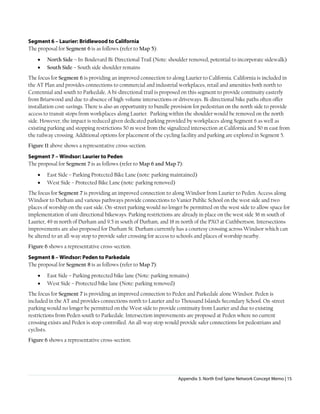 Appendix 3. North End Spine Network Concept Memo | 15
Segment 6 – Laurier: Bridlewood to California
The proposal for Segment 6 is as follows (refer to Map 5):
• North Side – In-Boulevard Bi-Directional Trail (Note: shoulder removed, potential to incorporate sidewalk)
• South Side – South side shoulder remains
The focus for Segment 6 is providing an improved connection to along Laurier to California. California is included in
the AT Plan and provides connections to commercial and industrial workplaces, retail and amenities both north to
Centennial and south to Parkedale. A bi-directional trail is proposed on this segment to provide continuity easterly
from Briarwood and due to absence of high-volume intersections or driveways. Bi-directional bike paths often offer
installation cost-savings. There is also an opportunity to bundle provision for pedestrian on the north side to provide
access to transit stops from workplaces along Laurier. Parking within the shoulder would be removed on the north
side. However, the impact is reduced given dedicated parking provided by workplaces along Segment 6 as well as
existing parking and stopping restrictions 50 m west from the signalized intersection at California and 50 m east from
the railway crossing. Additional options for placement of the cycling facility and parking are explored in Segment 5.
Figure 11 above shows a representative cross-section.
Segment 7 – Windsor: Laurier to Peden
The proposal for Segment 7 is as follows (refer to Map 6 and Map 7):
• East Side – Parking Protected Bike Lane (note: parking maintained)
• West Side – Protected Bike Lane (note: parking removed)
The focus for Segment 7 is providing an improved connection to along Windsor from Laurier to Peden. Access along
Windsor to Durham and various pathways provide connections to Vanier Public School on the west side and two
places of worship on the east side. On-street parking would no longer be permitted on the west side to allow space for
implementation of uni-directional bikeways. Parking restrictions are already in place on the west side 36 m south of
Laurier, 49 m north of Durham and 9.5 m south of Durham, and 18 m north of the PXO at Cuthbertson. Intersections
improvements are also proposed for Durham St. Durham currently has a courtesy crossing across Windsor which can
be altered to an all-way stop to provide safer crossing for access to schools and places of worship nearby.
Figure 6 shows a representative cross-section.
Segment 8 – Windsor: Peden to Parkedale
The proposal for Segment 8 is as follows (refer to Map 7):
• East Side – Parking protected bike lane (Note: parking remains)
• West Side – Protected bike lane (Note: parking removed)
The focus for Segment 7 is providing an improved connection to Peden and Parkedale alone Windsor. Peden is
included in the AT and provides connections north to Laurier and to Thousand Islands Secondary School. On-street
parking would no longer be permitted on the West side to provide continuity from Laurier and due to existing
restrictions from Peden south to Parkedale. Intersection improvements are proposed at Peden where no current
crossing exists and Peden is stop-controlled. An all-way stop would provide safer connections for pedestrians and
cyclists.
Figure 6 shows a representative cross-section.
 