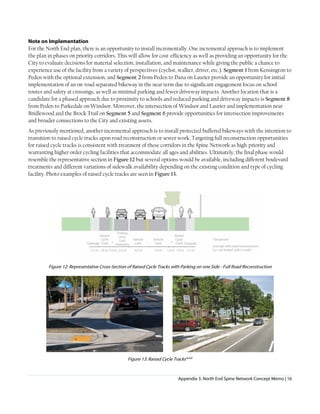 Appendix 3. North End Spine Network Concept Memo | 16
Note on Implementation
For the North End plan, there is an opportunity to install incrementally. One incremental approach is to implement
the plan in phases on priority corridors. This will allow for cost-efficiency as well as providing an opportunity for the
City to evaluate decisions for material selection, installation, and maintenance while giving the public a chance to
experience use of the facility from a variety of perspectives (cyclist, walker, driver, etc.). Segment 1 from Kensington to
Peden with the optional extension, and Segment 2 from Peden to Dana on Laurier provide an opportunity for initial
implementation of an on-road separated bikeway in the near term due to significant engagement focus on school
routes and safety at crossings, as well as minimal parking and fewer driveway impacts. Another location that is a
candidate for a phased approach due to proximity to schools and reduced parking and driveway impacts is Segment 8
from Peden to Parkedale on Windsor. Moreover, the intersection of Windsor and Laurier and implementation near
Bridlewood and the Brock Trail on Segment 5 and Segment 6 provide opportunities for intersection improvements
and broader connections to the City and existing assets.
As previously mentioned, another incremental approach is to install protected buffered bikeways with the intention to
transition to raised cycle tracks upon road reconstruction or sewer work. Targeting full reconstruction opportunities
for raised cycle tracks is consistent with treatment of these corridors in the Spine Network as high-priority and
warranting higher order cycling facilities that accommodate all ages and abilities. Ultimately, the final phase would
resemble the representative section in Figure 12 but several options would be available, including different boulevard
treatments and different variations of sidewalk availability depending on the existing condition and type of cycling
facility. Photo examples of raised cycle tracks are seen in Figure 13.
Figure 12: Representative Cross-Section of Raised Cycle Tracks with Parking on one Side - Full Road Reconstruction
Figure 13: Raised Cycle Tracksxiixiii
 
