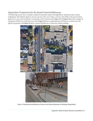 Appendix 3. North End Spine Network Concept Memo | 17
Separation Treatments for On-Road Protected Bikeways
The following section shows examples of physical separation options through photos. Separation types include
parking lane, flex bollards, planters, precast concrete curb, cast-in-place concrete curb, rubber curb, jersey barriers,
guide rail. A cycle track would have a mountable curb or a barrier curb. Figure 14 and Figure 15 provide examples of
integration of bikeways with driveways where Figure 14 shows a parking protected bikeway at a driveway with
physical separation, and Figure 15 shows a protected bikeway at a driveway without parking.
Figure 14: Parking Protected Bikeway at Driveway with Physical Separation in Winnipeg (Google Maps)
 