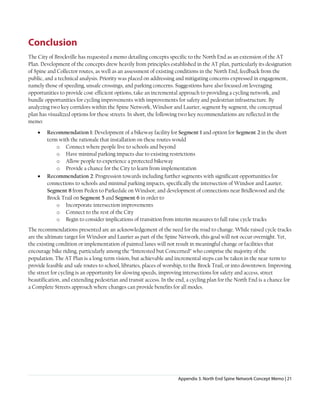 Appendix 3. North End Spine Network Concept Memo | 21
Conclusion
The City of Brockville has requested a memo detailing concepts specific to the North End as an extension of the AT
Plan. Development of the concepts drew heavily from principles established in the AT plan, particularly its designation
of Spine and Collector routes, as well as an assessment of existing conditions in the North End, feedback from the
public, and a technical analysis. Priority was placed on addressing and mitigating concerns expressed in engagement,
namely those of speeding, unsafe crossings, and parking concerns. Suggestions have also focused on leveraging
opportunities to provide cost-efficient options, take an incremental approach to providing a cycling network, and
bundle opportunities for cycling improvements with improvements for safety and pedestrian infrastructure. By
analyzing two key corridors within the Spine Network, Windsor and Laurier, segment by segment, the conceptual
plan has visualized options for these streets. In short, the following two key recommendations are reflected in the
memo:
• Recommendation 1: Development of a bikeway facility for Segment 1 and option for Segment 2 in the short
term with the rationale that installation on these routes would
o Connect where people live to schools and beyond
o Have minimal parking impacts due to existing restrictions
o Allow people to experience a protected bikeway
o Provide a chance for the City to learn from implementation
• Recommendation 2: Progression towards including further segments with significant opportunities for
connections to schools and minimal parking impacts, specifically the intersection of Windsor and Laurier,
Segment 8 from Peden to Parkedale on Windsor, and development of connections near Bridlewood and the
Brock Trail on Segment 5 and Segment 6 in order to
o Incorporate intersection improvements
o Connect to the rest of the City
o Begin to consider implications of transition from interim measures to full raise cycle tracks
The recommendations presented are an acknowledgement of the need for the road to change. While raised cycle tracks
are the ultimate target for Windsor and Laurier as part of the Spine Network, this goal will not occur overnight. Yet,
the existing condition or implementation of painted lanes will not result in meaningful change or facilities that
encourage bike riding, particularly among the “Interested but Concerned” who comprise the majority of the
population. The AT Plan is a long-term vision, but achievable and incremental steps can be taken in the near-term to
provide feasible and safe routes to school, libraries, places of worship, to the Brock Trail, or into downtown. Improving
the street for cycling is an opportunity for slowing speeds, improving intersections for safety and access, street
beautification, and extending pedestrian and transit access. In the end, a cycling plan for the North End is a chance for
a Complete Streets approach where changes can provide benefits for all modes.
 