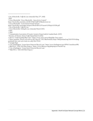 Appendix 3. North End Spine Network Concept Memo | 22
i City of Brockville. Traffic By-Law. (Amended May 27th, 2018)
ii Ibid.
iii City of Brockville. “City of Brockville – Snow & Ice Control.”
https://brockville.com/index.cfm?ID=193&FAQID=183&showtext=no
iv City of Brockville. “Conventional Transit System.”
https://brockville.com/images/sitepicts/Brockville%20Transit%20Map%202016.pdf
v City of Brockville. Traffic By-Law.
vi City of Brockville. Parking By-Law. (Amended March 2017)
vii Ibid.
viii Ibid.
ix Transportation Association of Canada. Geometric Design Guide for Canadian Roads. (2017)
x Province of Ontario. Ontario Traffic Manual Book 18. (2013)
xi ZICLA. “Understanding Bike Lanes.” https://www.zicla.com/en/blog/bike-lanes-types/
xii Maus, Jonathan. The new cycle track on Cully. May 19th, 2011. BikePortland, https://bikeportland.org/2011/05/19/riding-
portlands-first-real-cycle-track-on-cully-blvd-53320
xiii Google Maps
xiv City of Burlington. “Union Street Protected Bicycle Lane.” https://www.burlingtonvt.gov/DPW/UnionStreetPBL
xv BikeNWA. “2018-2019 Pilot Projects.” https://www.bikenwa.org/pilotprojects/#anchor-fay
xvi City of Burlington. “Union Street Protected Bicycle Lane.”
xvii BikeNWA. “2018-2019 Pilot Projects.”
 