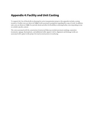 Appendix 4: Facility and Unit Costing
To support the City of Brockville in planning for active transportation projects, this appendix includes costing
resources. Facility costs are shown in Table 1 with associated assumptions regarding the scope of work. In addition,
unit costs are shown in Table 2 to provide detail and allow for flexibility in altering facility costs depending on site
or corridor-specific context.
The costs associated with the construction of protected bikeways include pavement markings, separation
treatments, signage, thermoplastic, and additional traffic signals. Curb re-alignment and drainage works are
associated with capital works project for road reconstruction or resurfacing.
 
