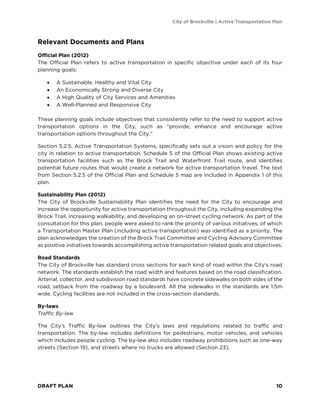 City of Brockville | Active Transportation Plan
DRAFT PLAN 10
Relevant Documents and Plans
Official Plan (2012)
The Official Plan refers to active transportation in specific objective under each of its four
planning goals:
• A Sustainable, Healthy and Vital City
• An Economically Strong and Diverse City
• A High Quality of City Services and Amenities
• A Well-Planned and Responsive City
These planning goals include objectives that consistently refer to the need to support active
transportation options in the City, such as “provide, enhance and encourage active
transportation options throughout the City.”
Section 5.2.5, Active Transportation Systems, specifically sets out a vision and policy for the
city in relation to active transportation. Schedule 5 of the Official Plan shows existing active
transportation facilities such as the Brock Trail and Waterfront Trail route, and identifies
potential future routes that would create a network for active transportation travel. The text
from Section 5.2.5 of the Official Plan and Schedule 5 map are included in Appendix 1 of this
plan.
Sustainability Plan (2012)
The City of Brockville Sustainability Plan identifies the need for the City to encourage and
increase the opportunity for active transportation throughout the City, including expanding the
Brock Trail, increasing walkability, and developing an on-street cycling network. As part of the
consultation for this plan, people were asked to rank the priority of various initiatives, of which
a Transportation Master Plan (including active transportation) was identified as a priority. The
plan acknowledges the creation of the Brock Trail Committee and Cycling Advisory Committee
as positive initiatives towards accomplishing active transportation related goals and objectives.
Road Standards
The City of Brockville has standard cross sections for each kind of road within the City’s road
network. The standards establish the road width and features based on the road classification.
Arterial, collector, and subdivision road standards have concrete sidewalks on both sides of the
road, setback from the roadway by a boulevard. All the sidewalks in the standards are 1.5m
wide. Cycling facilities are not included in the cross-section standards.
By-laws
Traffic By-law
The City’s Traffic By-law outlines the City’s laws and regulations related to traffic and
transportation. The by-law includes definitions for pedestrians, motor vehicles, and vehicles
which includes people cycling. The by-law also includes roadway prohibitions such as one-way
streets (Section 19), and streets where no trucks are allowed (Section 23).
 