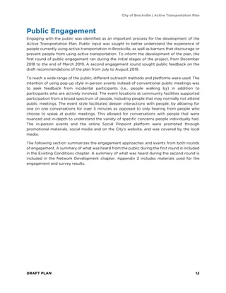 City of Brockville | Active Transportation Plan
DRAFT PLAN 12
Public Engagement
Engaging with the public was identified as an important process for the development of the
Active Transportation Plan. Public input was sought to better understand the experience of
people currently using active transportation in Brockville, as well as barriers that discourage or
prevent people from using active transportation. To inform the development of the plan, the
first round of public engagement ran during the initial stages of the project, from December
2018 to the end of March 2019. A second engagement round sought public feedback on the
draft recommendations of the plan from July to August 2019.
To reach a wide range of the public, different outreach methods and platforms were used. The
intention of using pop-up style in-person events instead of conventional public meetings was
to seek feedback from incidental participants (i.e., people walking by) in addition to
participants who are actively involved. The event locations at community facilities supported
participation from a broad spectrum of people, including people that may normally not attend
public meetings. The event style facilitated deeper interactions with people, by allowing for
one on one conversations for over 5 minutes as opposed to only hearing from people who
choose to speak at public meetings. This allowed for conversations with people that were
nuanced and in-depth to understand the variety of specific concerns people individually had.
The in-person events and the online Social Pinpoint platform were promoted through
promotional materials, social media and on the City’s website, and was covered by the local
media.
The following section summarizes the engagement approaches and events from both rounds
of engagement. A summary of what was heard from the public during the first round is included
in the Existing Conditions chapter. A summary of what was heard during the second round is
included in the Network Development chapter. Appendix 2 includes materials used for the
engagement and survey results.
 