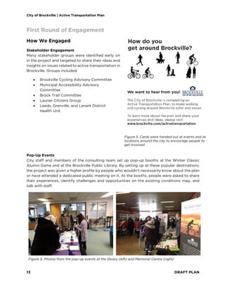 City of Brockville | Active Transportation Plan
13 DRAFT PLAN
First Round of Engagement
How We Engaged
Stakeholder Engagement
Many stakeholder groups were identified early on
in the project and targeted to share their ideas and
insights on issues related to active transportation in
Brockville. Groups included:
• Brockville Cycling Advisory Committee
• Municipal Accessibility Advisory
Committee
• Brock Trail Committee
• Laurier Citizens Group
• Leeds, Grenville, and Lanark District
Health Unit
Pop-Up Events
City staff and members of the consulting team set up pop-up booths at the Winter Classic
Alumni Game and at the Brockville Public Library. By setting up at these popular destinations,
the project was given a higher profile by people who wouldn’t necessarily know about the plan
or have attended a dedicated public meeting on it. At the booths, people were asked to share
their experiences, identify challenges and opportunities on the existing conditions map, and
talk with staff.
Figure 6. Photos from the pop-up events at the library (left) and Memorial Centre (right)
Figure 5. Cards were handed out at events and at
locations around the city to encourage people to
get involved
 
