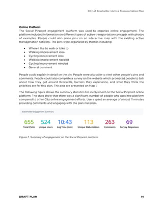 City of Brockville | Active Transportation Plan
DRAFT PLAN 14
Online Platform
The Social Pinpoint engagement platform was used to organize online engagement. The
platform included information on different types of active transportation concepts with photos
of examples. People could also place pins on an interactive map with the existing active
transportation network. The pins were organized by themes including:
• Where I like to walk or bike to
• Walking improvement idea
• Cycling improvement idea
• Walking improvement needed
• Cycling improvement needed
• General comment
People could explain in detail on the pin. People were also able to view other people’s pins and
comments. People could also complete a survey on the website which prompted people to talk
about how they get around Brockville, barriers they experience, and what they think the
priorities are for this plan. The pins are presented on Map 1.
The following figure shows the summary statistics for involvement on the Social Pinpoint online
platform. The stats show that there was a significant number of people who used the platform
compared to other City online engagement efforts. Users spent an average of almost 11 minutes
providing comments and engaging with the plan materials.
Figure 7. Summary of engagement on the Social Pinpoint platform
 