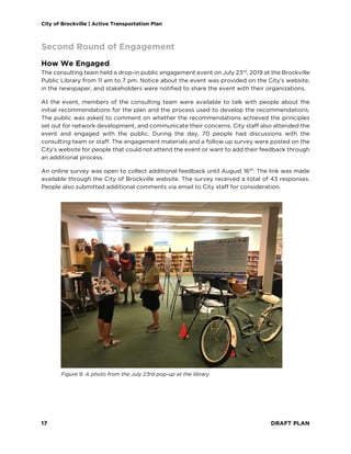 City of Brockville | Active Transportation Plan
17 DRAFT PLAN
Second Round of Engagement
How We Engaged
The consulting team held a drop-in public engagement event on July 23rd
, 2019 at the Brockville
Public Library from 11 am to 7 pm. Notice about the event was provided on the City’s website,
in the newspaper, and stakeholders were notified to share the event with their organizations.
At the event, members of the consulting team were available to talk with people about the
initial recommendations for the plan and the process used to develop the recommendations.
The public was asked to comment on whether the recommendations achieved the principles
set out for network development, and communicate their concerns. City staff also attended the
event and engaged with the public. During the day, 70 people had discussions with the
consulting team or staff. The engagement materials and a follow up survey were posted on the
City’s website for people that could not attend the event or want to add their feedback through
an additional process.
An online survey was open to collect additional feedback until August 16th
. The link was made
available through the City of Brockville website. The survey received a total of 43 responses.
People also submitted additional comments via email to City staff for consideration.
Figure 9. A photo from the July 23rd pop-up at the library
 