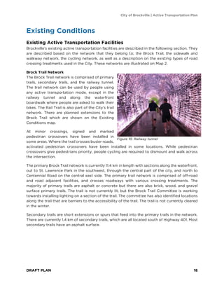 City of Brockville | Active Transportation Plan
DRAFT PLAN 18
Existing Conditions
Existing Active Transportation Facilities
Brockville’s existing active transportation facilities are described in the following section. They
are described based on the network that they belong to; the Brock Trail, the sidewalk and
walkway network, the cycling network, as well as a description on the existing types of road
crossing treatments used in the City. These networks are illustrated on Map 2.
Brock Trail Network
The Brock Trail network is comprised of primary
trails, secondary trails, and the railway tunnel.
The trail network can be used by people using
any active transportation mode, except in the
railway tunnel and along the waterfront
boardwalk where people are asked to walk their
bikes. The Rail Trail is also part of the City’s trail
network. There are planned extensions to the
Brock Trail which are shown on the Existing
Conditions map.
At minor crossings, signed and marked
pedestrian crossovers have been installed in
some areas. Where the trail crosses busier roads,
activated pedestrian crossovers have been installed in some locations. While pedestrian
crossovers give pedestrians priority, people cycling are required to dismount and walk across
the intersection.
The primary Brock Trail network is currently 11.4 km in length with sections along the waterfront,
out to St. Lawrence Park in the southwest, through the central part of the city, and north to
Centennial Road on the central east side. The primary trail network is comprised of off-road
and road adjacent facilities, and crosses roadways with various crossing treatments. The
majority of primary trails are asphalt or concrete but there are also brick, wood, and gravel
surface primary trails. The trail is not currently lit, but the Brock Trail Committee is working
towards installing lighting on a section of the trail. The committee has also identified locations
along the trail that are barriers to the accessibility of the trail. The trail is not currently cleared
in the winter.
Secondary trails are short extensions or spurs that feed into the primary trails in the network.
There are currently 1.4 km of secondary trails, which are all located south of Highway 401. Most
secondary trails have an asphalt surface.
Figure 10. Railway tunnel
 