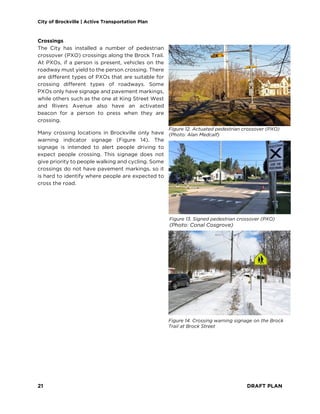 City of Brockville | Active Transportation Plan
21 DRAFT PLAN
Crossings
The City has installed a number of pedestrian
crossover (PXO) crossings along the Brock Trail.
At PXOs, if a person is present, vehicles on the
roadway must yield to the person crossing. There
are different types of PXOs that are suitable for
crossing different types of roadways. Some
PXOs only have signage and pavement markings,
while others such as the one at King Street West
and Rivers Avenue also have an activated
beacon for a person to press when they are
crossing.
Many crossing locations in Brockville only have
warning indicator signage (Figure 14). The
signage is intended to alert people driving to
expect people crossing. This signage does not
give priority to people walking and cycling. Some
crossings do not have pavement markings, so it
is hard to identify where people are expected to
cross the road.
Figure 14. Crossing warning signage on the Brock
Trail at Brock Street
Figure 12. Actuated pedestrian crossover (PXO)
(Photo: Alan Medcalf)
Figure 13. Signed pedestrian crossover (PXO)
(Photo: Conal Cosgrove)
 