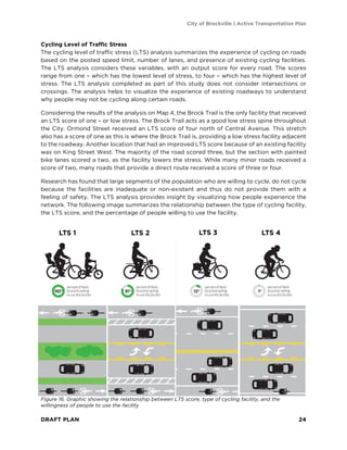 City of Brockville | Active Transportation Plan
DRAFT PLAN 24
Cycling Level of Traffic Stress
The cycling level of traffic stress (LTS) analysis summarizes the experience of cycling on roads
based on the posted speed limit, number of lanes, and presence of existing cycling facilities.
The LTS analysis considers these variables, with an output score for every road. The scores
range from one – which has the lowest level of stress, to four – which has the highest level of
stress. The LTS analysis completed as part of this study does not consider intersections or
crossings. The analysis helps to visualize the experience of existing roadways to understand
why people may not be cycling along certain roads.
Considering the results of the analysis on Map 4, the Brock Trail is the only facility that received
an LTS score of one – or low stress. The Brock Trail acts as a good low stress spine throughout
the City. Ormond Street received an LTS score of four north of Central Avenue. This stretch
also has a score of one as this is where the Brock Trail is, providing a low stress facility adjacent
to the roadway. Another location that had an improved LTS score because of an existing facility
was on King Street West. The majority of the road scored three, but the section with painted
bike lanes scored a two, as the facility lowers the stress. While many minor roads received a
score of two, many roads that provide a direct route received a score of three or four.
Research has found that large segments of the population who are willing to cycle, do not cycle
because the facilities are inadequate or non-existent and thus do not provide them with a
feeling of safety. The LTS analysis provides insight by visualizing how people experience the
network. The following image summarizes the relationship between the type of cycling facility,
the LTS score, and the percentage of people willing to use the facility.
Figure 16. Graphic showing the relationship between LTS score, type of cycling facility, and the
willingness of people to use the facility
LTS 1 LTS 2 LTS 3 LTS 4
 