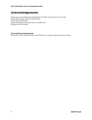 City of Brockville | Active Transportation Plan
1 DRAFT PLAN
Acknowledgements
Thank you to the following stakeholders for their involvement on this plan:
Brockville Cycling Advisory Committee
Brock Trail Committee
Leeds Grenville and Lanark District Health Unit
Residents of Brockville
Cover photo by Doug George
All photos within the plan are by Alta Planning + Design unless otherwise noted.
 