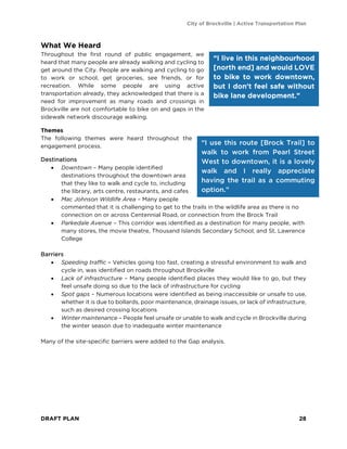 City of Brockville | Active Transportation Plan
DRAFT PLAN 28
What We Heard
Throughout the first round of public engagement, we
heard that many people are already walking and cycling to
get around the City. People are walking and cycling to go
to work or school, get groceries, see friends, or for
recreation. While some people are using active
transportation already, they acknowledged that there is a
need for improvement as many roads and crossings in
Brockville are not comfortable to bike on and gaps in the
sidewalk network discourage walking.
Themes
The following themes were heard throughout the
engagement process.
Destinations
• Downtown – Many people identified
destinations throughout the downtown area
that they like to walk and cycle to, including
the library, arts centre, restaurants, and cafes
• Mac Johnson Wildlife Area – Many people
commented that it is challenging to get to the trails in the wildlife area as there is no
connection on or across Centennial Road, or connection from the Brock Trail
• Parkedale Avenue – This corridor was identified as a destination for many people, with
many stores, the movie theatre, Thousand Islands Secondary School, and St. Lawrence
College
Barriers
• Speeding traffic – Vehicles going too fast, creating a stressful environment to walk and
cycle in, was identified on roads throughout Brockville
• Lack of infrastructure – Many people identified places they would like to go, but they
feel unsafe doing so due to the lack of infrastructure for cycling
• Spot gaps – Numerous locations were identified as being inaccessible or unsafe to use,
whether it is due to bollards, poor maintenance, drainage issues, or lack of infrastructure,
such as desired crossing locations
• Winter maintenance – People feel unsafe or unable to walk and cycle in Brockville during
the winter season due to inadequate winter maintenance
Many of the site-specific barriers were added to the Gap analysis.
“I live in this neighbourhood
[north end] and would LOVE
to bike to work downtown,
but I don't feel safe without
bike lane development.”
“I use this route [Brock Trail] to
walk to work from Pearl Street
West to downtown, it is a lovely
walk and I really appreciate
having the trail as a commuting
option.”
 