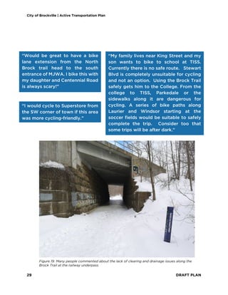 City of Brockville | Active Transportation Plan
29 DRAFT PLAN
“Would be great to have a bike
lane extension from the North
Brock trail head to the south
entrance of MJWA. I bike this with
my daughter and Centennial Road
is always scary!”
“I would cycle to Superstore from
the SW corner of town if this area
was more cycling-friendly.”
“My family lives near King Street and my
son wants to bike to school at TISS.
Currently there is no safe route. Stewart
Blvd is completely unsuitable for cycling
and not an option. Using the Brock Trail
safely gets him to the College. From the
college to TISS, Parkedale or the
sidewalks along it are dangerous for
cycling. A series of bike paths along
Laurier and Windsor starting at the
soccer fields would be suitable to safely
complete the trip. Consider too that
some trips will be after dark.”
Figure 19. Many people commented about the lack of clearing and drainage issues along the
Brock Trail at the railway underpass
 