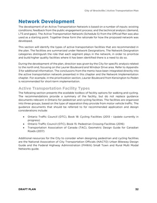 City of Brockville | Active Transportation Plan
DRAFT PLAN 32
Network Development
The development of an Active Transportation Network is based on a number of inputs: existing
conditions; feedback from the public engagement process; and the technical analysis (demand,
LTS and gaps). The Active Transportation Network (Schedule 5) from the Official Plan was also
used as a starting point. Together these form the rationale for how the proposed network was
developed.
This section will identify the types of active transportation facilities that are recommended in
the plan. The facilities are summarized under Network Designations. The Network Designation
categories distinguish the role that each segment plays in the network, in order to prioritize
and build higher quality facilities where it has been identified there is a need to do so.
During the development of the plan, direction was given by the City for specific analysis related
to the north end, focusing on the Laurier Boulevard and Windsor Drive area. Refer to Appendix
3 for additional information. The conclusions from the memo have been integrated directly into
the active transportation network presented in this chapter and the Network Implementation
chapter. For example, in the prioritization section, Laurier Boulevard from Kensington to Peden
is recommended for short-term implementation.
Active Transportation Facility Types
The following section presents the available toolbox of facility options for walking and cycling.
The recommendations provide a summary of the facility, but do not replace guidance
documents relevant in Ontario for pedestrian and cycling facilities. The facilities are organized
into three groups, based on the type of separation they provide from motor vehicle traffic. The
guidance documents that should be referred to for recommended application and design
considerations include:
• Ontario Traffic Council (OTC), Book 18: Cycling Facilities (2013 - Update currently in
progress)
• Ontario Traffic Council (OTC), Book 15: Pedestrian Crossing Facilities (2016)
• Transportation Association of Canada (TAC), Geometric Design Guide for Canadian
Roads (2017)
Additional resources for the City to consider when designing pedestrian and cycling facilities
are the National Association of City Transportation Officials (NACTO) Urban Bikeway Design
Guide and the Federal Highway Administration (FHWA) Small Town and Rural Multi Modal
Networks guide.
 