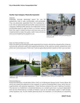 City of Brockville | Active Transportation Plan
33 DRAFT PLAN
Facility Type Category: Physically Separated
Sidewalk
Sidewalks provide dedicated space for use by
pedestrians that is safe, comfortable, and accessible.
They are physically separated from the roadway by a
curb with an optional boulevard buffer space (paved or
unpaved). Adding buffer spaces can make them a more
comfortable place to walk as there is a further setback
from the road. A street furniture and tree zone can be
implemented to make the public realm more attractive
and accommodating for people to use.
Multi Use Path and Multi Use Trail
Multi-use paths are located physically separated from motor vehicles by a large buffer or barrier
and provide sufficient width and supporting facilities to be used by cyclists, pedestrians and
other non-motorized users. Multi-Use Trails are generally located in parks or their own corridor.
Protected Bikeway
Protected Bikeways include Bike Paths (TAC) or In Boulevard Raised Cycle Tracks (Book 18)
which are raised and adjacent to the roadway, as well as Protected Bike Lanes, which are on-
road facilities with physical separation. These facilities enhance the user’s feeling of comfort.
The decision to implement a protected bikeway or a raised cycle track is project dependent
and can be influenced by a variety of factors, such as on road space, space in right-of-way,
utility locations, etc. At the master planning level, the emphasis is to be placed on indicating
Figure 20. Sidewalk with a furnishing zone,
Kelowna, BC
Figure 21. Multi use path adjacent to a roadway,
Waterloo, ON
Figure 22. Multi use trail in Ottawa, ON
 