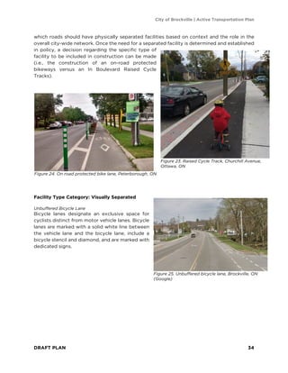 City of Brockville | Active Transportation Plan
DRAFT PLAN 34
which roads should have physically separated facilities based on context and the role in the
overall city-wide network. Once the need for a separated facility is determined and established
in policy, a decision regarding the specific type of
facility to be included in construction can be made
(i.e., the construction of an on-road protected
bikeways versus an In Boulevard Raised Cycle
Tracks).
Facility Type Category: Visually Separated
Unbuffered Bicycle Lane
Bicycle lanes designate an exclusive space for
cyclists distinct from motor vehicle lanes. Bicycle
lanes are marked with a solid white line between
the vehicle lane and the bicycle lane, include a
bicycle stencil and diamond, and are marked with
dedicated signs.
Figure 23. Raised Cycle Track, Churchill Avenue,
Ottawa, ON
Figure 24. On road protected bike lane, Peterborough, ON
Figure 25. Unbuffered bicycle lane, Brockville, ON
(Google)
 