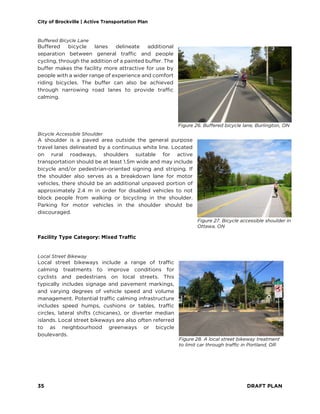 City of Brockville | Active Transportation Plan
35 DRAFT PLAN
Buffered Bicycle Lane
Buffered bicycle lanes delineate additional
separation between general traffic and people
cycling, through the addition of a painted buffer. The
buffer makes the facility more attractive for use by
people with a wider range of experience and comfort
riding bicycles. The buffer can also be achieved
through narrowing road lanes to provide traffic
calming.
Bicycle Accessible Shoulder
A shoulder is a paved area outside the general purpose
travel lanes delineated by a continuous white line. Located
on rural roadways, shoulders suitable for active
transportation should be at least 1.5m wide and may include
bicycle and/or pedestrian-oriented signing and striping. If
the shoulder also serves as a breakdown lane for motor
vehicles, there should be an additional unpaved portion of
approximately 2.4 m in order for disabled vehicles to not
block people from walking or bicycling in the shoulder.
Parking for motor vehicles in the shoulder should be
discouraged.
Facility Type Category: Mixed Traffic
Local Street Bikeway
Local street bikeways include a range of traffic
calming treatments to improve conditions for
cyclists and pedestrians on local streets. This
typically includes signage and pavement markings,
and varying degrees of vehicle speed and volume
management. Potential traffic calming infrastructure
includes speed humps, cushions or tables, traffic
circles, lateral shifts (chicanes), or diverter median
islands. Local street bikeways are also often referred
to as neighbourhood greenways or bicycle
boulevards.
Figure 26. Buffered bicycle lane, Burlington, ON
Figure 27. Bicycle accessible shoulder in
Ottawa, ON
Figure 28. A local street bikeway treatment
to limit car through traffic in Portland, OR
 