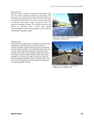 City of Brockville | Active Transportation Plan
DRAFT PLAN 36
Advisory Lane
Advisory lanes include a single bi-directional travel
lane for motor vehicles bordered by shoulders. The
shoulders are separated from the vehicle travel lanes
by dashed white lane lines. When vehicles traveling
in opposite directions meet, motorists enter the
advisory shoulder to pass. This facility type has the
effect of slowing down traffic, and better
accommodates active transportation users within a
constrained roadway width.
Shared Lane
The shared lane approach is based on how bicycles
operate on roadways when no bike facility is
present. People cycling share the lane with people
driving motor vehicles. It is preferred that lanes are
narrow, with sharrow pavement markings in the
middle of the lane to encourage single file bicycle
and motor vehicle traffic. Where wide lanes exist,
people can cycle to the right of the lane, but this
can encourage speeding motor vehicle traffic. The
route can be signed to communicate to motorists
to expect people cycling.
Figure 29. A street with advisory lane
markings in Gibsons, BC
Figure 30. A street with a shared lane
configuration in Ottawa, ON
 