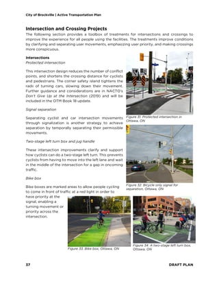 City of Brockville | Active Transportation Plan
37 DRAFT PLAN
Intersection and Crossing Projects
The following section provides a toolbox of treatments for intersections and crossings to
improve the experience for all people using the facilities. The treatments improve conditions
by clarifying and separating user movements, emphasizing user priority, and making crossings
more conspicuous.
Intersections
Protected intersection
This intersection design reduces the number of conflict
points, and shortens the crossing distance for cyclists
and pedestrians. The corner safety island tightens the
radii of turning cars, slowing down their movement.
Further guidance and considerations are in NACTO’s
Don’t Give Up at the Intersection (2019) and will be
included in the OTM Book 18 update.
Signal separation
Separating cyclist and car intersection movements
through signalization is another strategy to achieve
separation by temporally separating their permissible
movements.
Two-stage left turn box and jug handle
These intersection improvements clarify and support
how cyclists can do a two-stage left turn. This prevents
cyclists from having to move into the left lane and wait
in the middle of the intersection for a gap in oncoming
traffic.
Bike box
Bike boxes are marked areas to allow people cycling
to come in front of traffic at a red light in order to
have priority at the
signal, enabling a
turning movement or
priority across the
intersection.
Figure 33. Bike box, Ottawa, ON
Figure 32. Bicycle only signal for
separation, Ottawa, ON
Figure 31. Protected intersection in
Ottawa, ON
Figure 34. A two-stage left turn box,
Ottawa, ON
 