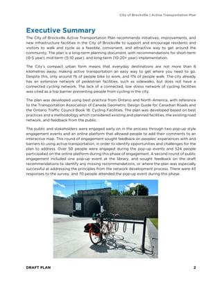 City of Brockville | Active Transportation Plan
DRAFT PLAN 2
Executive Summary
The City of Brockville Active Transportation Plan recommends initiatives, improvements, and
new infrastructure facilities in the City of Brockville to support and encourage residents and
visitors to walk and cycle as a feasible, convenient, and attractive way to get around the
community. The plan is a long-term planning document, with recommendations for short-term
(0-5 year), mid-term (5-10 year), and long-term (10-20+ year) implementation.
The City’s compact urban form means that everyday destinations are not more than 8
kilometres away, making active transportation an easy way to get where you need to go.
Despite this, only around 1% of people bike to work, and 11% of people walk. The city already
has an extensive network of pedestrian facilities, such as sidewalks, but does not have a
connected cycling network. The lack of a connected, low stress network of cycling facilities
was cited as a top barrier preventing people from cycling in the city.
The plan was developed using best practice from Ontario and North America, with reference
to the Transportation Association of Canada Geometric Design Guide for Canadian Roads and
the Ontario Traffic Council Book 18: Cycling Facilities. The plan was developed based on best
practices and a methodology which considered existing and planned facilities, the existing road
network, and feedback from the public.
The public and stakeholders were engaged early on in the process through two pop-up style
engagement events and an online platform that allowed people to add their comments to an
interactive map. This round of engagement sought feedback on peoples’ experiences with and
barriers to using active transportation, in order to identify opportunities and challenges for the
plan to address. Over 50 people were engaged during the pop-up events and 524 people
participated on the online platform during this phase of engagement. A second round of public
engagement included one pop-up event at the library, and sought feedback on the draft
recommendations to identify any missing recommendations, or where the plan was especially
successful at addressing the principles from the network development process. There were 43
responses to the survey, and 70 people attended the pop-up event during this phase.
 