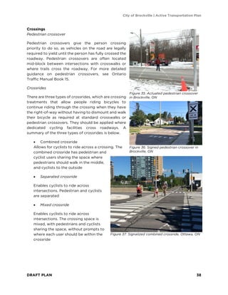 City of Brockville | Active Transportation Plan
DRAFT PLAN 38
Crossings
Pedestrian crossover
Pedestrian crossovers give the person crossing
priority to do so, as vehicles on the road are legally
required to yield until the person has fully crossed the
roadway. Pedestrian crossovers are often located
mid-block between intersections with crosswalks or
where trails cross the roadway. For more detailed
guidance on pedestrian crossovers, see Ontario
Traffic Manual Book 15.
Crossrides
There are three types of crossrides, which are crossing
treatments that allow people riding bicycles to
continue riding through the crossing when they have
the right-of-way without having to dismount and walk
their bicycle as required at standard crosswalks or
pedestrian crossovers. They should be applied where
dedicated cycling facilities cross roadways. A
summary of the three types of crossrides is below.
• Combined crossride
Allows for cyclists to ride across a crossing. The
combined crossride has pedestrian and
cyclist users sharing the space where
pedestrians should walk in the middle,
and cyclists to the outside
• Separated crossride
Enables cyclists to ride across
intersections. Pedestrian and cyclists
are separated
• Mixed crossride
Enables cyclists to ride across
intersections. The crossing space is
mixed, with pedestrians and cyclists
sharing the space, without prompts to
where each user should be within the
crossride
Figure 37. Signalized combined crossride, Ottawa, ON
Figure 35. Actuated pedestrian crossover
in Brockville, ON
Figure 36. Signed pedestrian crossover in
Brockville, ON
 