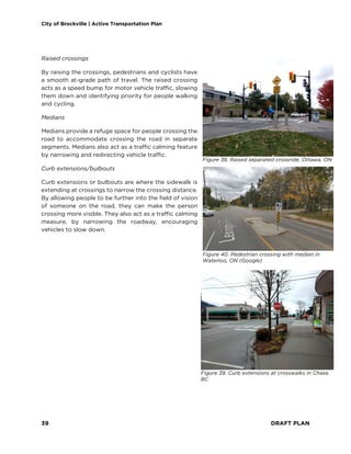 City of Brockville | Active Transportation Plan
39 DRAFT PLAN
Raised crossings
By raising the crossings, pedestrians and cyclists have
a smooth at-grade path of travel. The raised crossing
acts as a speed bump for motor vehicle traffic, slowing
them down and identifying priority for people walking
and cycling.
Medians
Medians provide a refuge space for people crossing the
road to accommodate crossing the road in separate
segments. Medians also act as a traffic calming feature
by narrowing and redirecting vehicle traffic.
Curb extensions/bulbouts
Curb extensions or bulbouts are where the sidewalk is
extending at crossings to narrow the crossing distance.
By allowing people to be further into the field of vision
of someone on the road, they can make the person
crossing more visible. They also act as a traffic calming
measure, by narrowing the roadway, encouraging
vehicles to slow down.
Figure 38. Raised separated crossride, Ottawa, ON
Figure 39. Curb extensions at crosswalks in Chase,
BC
Figure 40. Pedestrian crossing with median in
Waterloo, ON (Google)
 