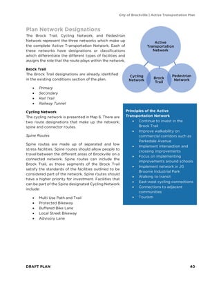City of Brockville | Active Transportation Plan
DRAFT PLAN 40
Plan Network Designations
The Brock Trail, Cycling Network, and Pedestrian
Network represent the three networks which make up
the complete Active Transportation Network. Each of
these networks have designations or classifications
which differentiate the different types of facilities and
assigns the role that the route plays within the network.
Brock Trail
The Brock Trail designations are already identified
in the existing conditions section of the plan.
• Primary
• Secondary
• Rail Trail
• Railway Tunnel
Cycling Network
The cycling network is presented in Map 6. There are
two route designations that make up the network;
spine and connector routes.
Spine Routes
Spine routes are made up of separated and low
stress facilities. Spine routes should allow people to
travel between the different areas of Brockville on a
connected network. Spine routes can include the
Brock Trail, as those segments of the Brock Trail
satisfy the standards of the facilities outlined to be
considered part of the network. Spine routes should
have a higher priority for investment. Facilities that
can be part of the Spine designated Cycling Network
include:
• Multi Use Path and Trail
• Protected Bikeway
• Buffered Bike Lane
• Local Street Bikeway
• Advisory Lane
Principles of the Active
Transportation Network
• Continue to invest in the
Brock Trail
• Improve walkability on
commercial corridors such as
Parkedale Avenue
• Implement intersection and
crossing improvements
• Focus on implementing
improvements around schools
• Implement network in JG
Broome Industrial Park
• Walking to transit
• East-west cycling connections
• Connections to adjacent
communities
• Tourism
Active
Transportation
Network
Cycling
Network
Brock
Trail
Pedestrian
Network
 