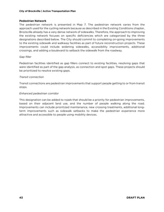 City of Brockville | Active Transportation Plan
43 DRAFT PLAN
Pedestrian Network
The pedestrian network is presented in Map 7. The pedestrian network varies from the
approach used for the cycling network because as described in the Existing Conditions chapter,
Brockville already has a very dense network of sidewalks. Therefore, the approach to improving
the existing network focuses on specific deficiencies which are categorized by the three
designations described below. The City should commit to completing on-going improvements
to the existing sidewalk and walkway facilities as part of future reconstruction projects. These
improvements could include widening sidewalks, accessibility improvements, additional
crossings, and adding a boulevard to setback the sidewalk from the roadway.
Gap filler
Pedestrian facilities identified as gap fillers connect to existing facilities, resolving gaps that
were identified as part of the gap analysis, as connection and spot gaps. These projects should
be prioritized to resolve existing gaps.
Transit connection
Transit connections are pedestrian improvements that support people getting to or from transit
stops.
Enhanced pedestrian corridor
This designation can be added to roads that should be a priority for pedestrian improvements,
based on their adjacent land use, and the number of people walking along the road.
Improvements can include prioritized maintenance, new crossing treatments, additional long-
term improvements such as sidewalk setbacks to make the pedestrian experience more
attractive and accessible to people using mobility devices.
 