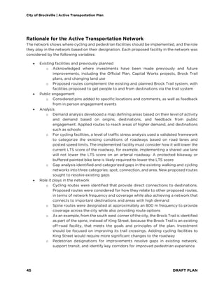 City of Brockville | Active Transportation Plan
45 DRAFT PLAN
Rationale for the Active Transportation Network
The network shows where cycling and pedestrian facilities should be implemented, and the role
they play in the network based on their designation. Each proposed facility in the network was
considered by the following variables:
• Existing facilities and previously planned
o Acknowledged where investments have been made previously and future
improvements, including the Official Plan, Capital Works projects, Brock Trail
plans, and changing land use
o Proposed routes complement the existing and planned Brock Trail system, with
facilities proposed to get people to and from destinations via the trail system
• Public engagement
o Considered pins added to specific locations and comments, as well as feedback
from in person engagement events
• Analysis
o Demand analysis developed a map defining areas based on their level of activity
and demand based on origins, destinations, and feedback from public
engagement. Applied routes to reach areas of higher demand, and destinations
such as schools
o For cycling facilities, a level of traffic stress analysis used a validated framework
to categorize the existing conditions of roadways based on road lanes and
posted speed limits. The implemented facility must consider how it will lower the
current LTS score of the roadway, for example, implementing a shared use lane
will not lower the LTS score on an arterial roadway. A protected bikeway or
buffered painted bike lane is likely required to lower the LTS score
o Gap analysis identified and categorized gaps in the existing walking and cycling
networks into three categories: spot, connection, and area. New proposed routes
sought to resolve existing gaps
• Role it plays in the network
o Cycling routes were identified that provide direct connections to destinations.
Proposed routes were considered for how they relate to other proposed routes,
in terms of network frequency and coverage while also achieving a network that
connects to important destinations and areas with high demand
o Spine routes were designated at approximately an 800 m frequency to provide
coverage across the city while also providing route options
o As an example, from the south west corner of the city, the Brock Trail is identified
as part of the spine, instead of King Street, because the Brock Trail is an existing
off-road facility, that meets the goals and principles of the plan. Investment
should be focused on improving its trail crossings. Adding cycling facilities to
King Street would require more significant changes to the roadway
o Pedestrian designations for improvements resolve gaps in existing network,
support transit, and identify key corridors for improved pedestrian experience
 