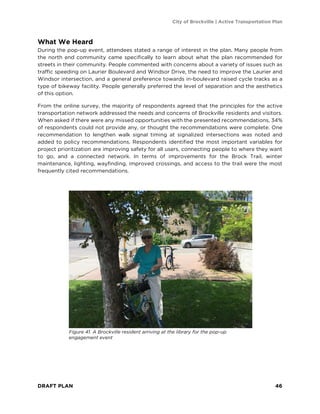 City of Brockville | Active Transportation Plan
DRAFT PLAN 46
What We Heard
During the pop-up event, attendees stated a range of interest in the plan. Many people from
the north end community came specifically to learn about what the plan recommended for
streets in their community. People commented with concerns about a variety of issues such as
traffic speeding on Laurier Boulevard and Windsor Drive, the need to improve the Laurier and
Windsor intersection, and a general preference towards in-boulevard raised cycle tracks as a
type of bikeway facility. People generally preferred the level of separation and the aesthetics
of this option.
From the online survey, the majority of respondents agreed that the principles for the active
transportation network addressed the needs and concerns of Brockville residents and visitors.
When asked if there were any missed opportunities with the presented recommendations, 34%
of respondents could not provide any, or thought the recommendations were complete. One
recommendation to lengthen walk signal timing at signalized intersections was noted and
added to policy recommendations. Respondents identified the most important variables for
project prioritization are improving safety for all users, connecting people to where they want
to go, and a connected network. In terms of improvements for the Brock Trail, winter
maintenance, lighting, wayfinding, improved crossings, and access to the trail were the most
frequently cited recommendations.
Figure 41. A Brockville resident arriving at the library for the pop-up
engagement event
 