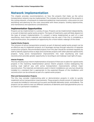 City of Brockville | Active Transportation Plan
47 DRAFT PLAN
Network Implementation
This chapter provides recommendations on how the projects that make up the active
transportation network may be implemented. This includes the prioritization of the projects in
the cycling network, a framework to implement pedestrian improvements, a discussion on cost
estimating and planning for the costs associated with these projects, funding opportunities,
and maintenance and operations considerations.
Implementation Opportunities
Projects can be implemented in a variety of ways. Projects can be implemented independently,
or as part of planned capital works projects. The types of treatments used will likely depend on
the type of project implementation. If a project is being implemented as part of a road
resurfacing, more interim materials and treatments may be used. If the City is completing a
road reconstruction, this presents an opportunity for a more holistic redesign of the street.
Capital Works Projects
The inclusion of active transportation projects as part of planned capital works project can be
an effective way to implement projects, as it leverages savings through reduction of separate
construction projects. Recommended projects from this plan should be reviewed regularly by
staff to identify opportunities to align and coordinate projects with other planned capital works
projects. Tying active transportation improvements into road resurfacing and road
reconstruction provides greater opportunity to reconfigure and redesign road right-of-ways.
Interim Projects
The City should pursue interim implementation of projects if there are no plans for capital works
projects in the matching implementation period. Interim projects involve redesigning the
existing road right-of way with active transportation improvements without major
reconstruction. The materials and elements used in interim installations can vary but should be
installed to a standard that is appropriate to the expected lifespan of the installation until
reconstruction can be achieved as part of a capital works project.
Pilot and Demonstration Projects
The City may consider implementing pilot or demonstration projects in order to quickly
implement active transportation improvements. These projects should consist of materials that
can easily be installed or removed such as paint and flexible delineator posts, and bollards. The
projects can be useful to test out different variations of elements and road geometries prior to
an interim or permanent installation.
 