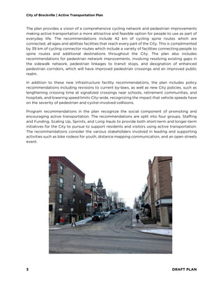 City of Brockville | Active Transportation Plan
3 DRAFT PLAN
The plan provides a vision of a comprehensive cycling network and pedestrian improvements
making active transportation a more attractive and feasible option for people to use as part of
everyday life. The recommendations include 42 km of cycling spine routes which are
connected, all ages and abilities facilities that reach every part of the City. This is complimented
by 39 km of cycling connector routes which include a variety of facilities connecting people to
spine routes and additional destinations throughout the City. The plan also includes
recommendations for pedestrian network improvements, involving resolving existing gaps in
the sidewalk network, pedestrian linkages to transit stops, and designation of enhanced
pedestrian corridors, which will have improved pedestrian crossings and an improved public
realm.
In addition to these new infrastructure facility recommendations, the plan includes policy
recommendations including revisions to current by-laws, as well as new City policies, such as
lengthening crossing time at signalized crossings near schools, retirement communities, and
hospitals, and lowering speed limits City-wide, recognizing the impact that vehicle speeds have
on the severity of pedestrian and cyclist-involved collisions.
Program recommendations in the plan recognize the social component of promoting and
encouraging active transportation. The recommendations are split into four groups, Staffing
and Funding, Scaling Up, Sprints, and Long Hauls to provide both short-term and longer-term
initiatives for the City to pursue to support residents and visitors using active transportation.
The recommendations consider the various stakeholders involved in leading and supporting
activities such as bike rodeos for youth, distance mapping communication, and an open streets
event.
 