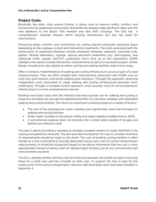 City of Brockville | Active Transportation Plan
51 DRAFT PLAN
Project Costs
Brockville, like other cities around Ontario, is doing more to improve safety, comfort, and
connectivity for pedestrians and cyclists. Brockville has already made significant steps with the
new additions to the Brock Trail network and new PXO crossings. The City has a
comprehensive sidewalk network which requires maintenance but also has areas for
improvement.
Enhancing safety, comfort, and connectivity for cycling requires physically separated space
depending on the roadway context and intersection treatments. The costs associated with the
construction of protected bikeways include pavement markings, separator (concrete curb,
planter, flexible delineator), signage, special pavement treatments (e.g. thermoplast), and
additional traffic signals. NACTO’s publication Don’t Give up at the Intersection (2019)
highlights the need to include intersection improvements as part of a successful project. Similar
design consideration also applies to where cycling and walking facilities meet transit stops.
Often in Ontario, implementation of walking and cycling infrastructure occurs as part of a road
renewal project. They are often coupled with improvements associated with AODA such as
curb cuts, push buttons, and tactile walking strip indicators. Through this approach, obtaining
independent costs associated to solely walking and cycling infrastructure becomes more
challenging. Through a complete streets approach, cities consider costs for all transportation
infrastructure in a more comprehensive manner.
Building over-sized roads with the intention that they provide use for walking and cycling is
expensive and does not provide the additional benefits of a narrower roadway with dedicated
walking and cycling facilities. The return on investment is lacking based on a variety of factors:
• The cost of the road base for motor vehicles costs significantly more than the base for
walking and cycling facilities
• Wider roads correlate to the poorer safety and higher speeds travelled (Karim, 2015)
• A conventional roadway does not translate into a street where people of all ages and
abilities are willing to cycle
This plan is about providing a mandate to develop complete streets on roads identified in the
cycling and pedestrian networks. The plan provides the direction for how to consider what kind
of improvements should be made to the street. The cost of building cycling facilities is often
framed as a City committing to provide dedicated money each year for active transportation
improvements. It should be recognized based on the above information that the cost is more
appropriately framed as being a part of capital project funding, just as any conventional road
improvements would be.
The City is already familiar with the costs for trails and sidewalks. Brockville has been improving
these for a while now and has a handle on their cost. To support the City to plan for the
construction of the active transportation network, high-level base costs have been included in
Appendix 4.
 