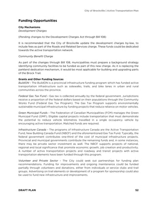 City of Brockville | Active Transportation Plan
DRAFT PLAN 52
Funding Opportunities
City Mechanisms
Development Charges
(Pending changes to the Development Charges Act through Bill 108)
It is recommended that the City of Brockville update the development charges by-law, to
include fees as part of the Roads and Related Services charge. These funds could be dedicated
towards the active transportation network.
Community Benefit Charge
As part of the changes through Bill 108, municipalities must prepare a background strategy
identifying community facilities to be funded as part of this new charge. As it is replacing the
parkland dedication mechanism, it would be most applicable for building and upgrading parts
of the Brock Trail.
Grants and Other Funding Sources
BuildON - The BuildON is a provincial infrastructure funding program which has funded active
transportation infrastructure such as sidewalks, trails, and bike lanes in urban and rural
communities across the province.
Federal Gas Tax Fund - Gas tax is collected annually by the federal government. Jurisdictions
receive a proportion of the federal dollars based on their populations through the Community
Works Fund (Federal Gas Tax Program). The Gas Tax Program supports environmentally
sustainable municipal infrastructure by funding projects that reduce reliance on motor vehicles.
Green Municipal Funds - The Federation of Canadian Municipalities (FCM) manages the Green
Municipal Fund (GMF). Eligible capital projects include transportation that must demonstrate
the potential to reduce vehicle kilometres travelled in a single occupancy vehicle by
encouraging active transportation. Matched funds are required.
Infrastructure Canada - The programs of Infrastructure Canada are the Active Transportation
Fund, New Building Canada Fund (NBCF) and the aforementioned Gas Tax Fund. Typically, the
federal government contributes one-third of the cost of municipal infrastructure projects.
Provincial and municipal governments contribute the remaining funds and, in some instances,
there may be private sector investment as well. The NBCF supports projects of national,
regional and local significance that promote economic growth, job creation and productivity.
A number of active transportation projects and roadway and transit projects with active
transportation elements have been funded through this program.
Volunteer and Private Sector - The City could seek out partnerships for funding plan
recommendations. Funding for improvements and ongoing maintenance could be funded
partially through volunteers and donations, either from individuals or service clubs and trail
groups. Advertising on trail elements or development of a program for sponsorship could also
be used to fund new infrastructure and improvements.
 