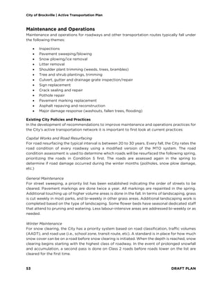 City of Brockville | Active Transportation Plan
53 DRAFT PLAN
Maintenance and Operations
Maintenance and operations for roadways and other transportation routes typically fall under
the following themes:
• Inspections
• Pavement sweeping/blowing
• Snow plowing/ice removal
• Litter removal
• Shoulder plant trimming (weeds, trees, brambles)
• Tree and shrub plantings, trimming
• Culvert, gutter and drainage grate inspection/repair
• Sign replacement
• Crack sealing and repair
• Pothole repair
• Pavement marking replacement
• Asphalt repaving and reconstruction
• Major damage response (washouts, fallen trees, flooding)
Existing City Policies and Practices
In the development of recommendations to improve maintenance and operations practices for
the City’s active transportation network it is important to first look at current practices:
Capital Works and Road Resurfacing
For road resurfacing the typical interval is between 20 to 30 years. Every fall, the City rates the
road condition of every roadway using a modified version of the MTO system. The road
condition assessment is used to determine which roads will be resurfaced the following spring,
prioritizing the roads in Condition 5 first. The roads are assessed again in the spring to
determine if road damage occurred during the winter months (potholes, snow plow damage,
etc.)
General Maintenance
For street sweeping, a priority list has been established indicating the order of streets to be
cleared. Pavement markings are done twice a year. All markings are repainted in the spring.
Additional touching up of higher volume areas is done in the fall. In terms of landscaping, grass
is cut weekly in most parks, and bi-weekly in other grass areas. Additional landscaping work is
completed based on the type of landscaping. Some flower beds have seasonal dedicated staff
that attend to pruning and watering. Less labour-intensive areas are addressed bi-weekly or as
needed.
Winter Maintenance
For snow clearing, the City has a priority system based on road classification, traffic volumes
(AADT), and road use (i.e., school zone, transit route, etc). A standard is in place for how much
snow cover can be on a road before snow clearing is initiated. When the depth is reached, snow
clearing begins starting with the highest class of roadway. In the event of prolonged snowfall
and accumulation, a second pass is done on Class 2 roads before roads lower on the list are
cleared for the first time.
 